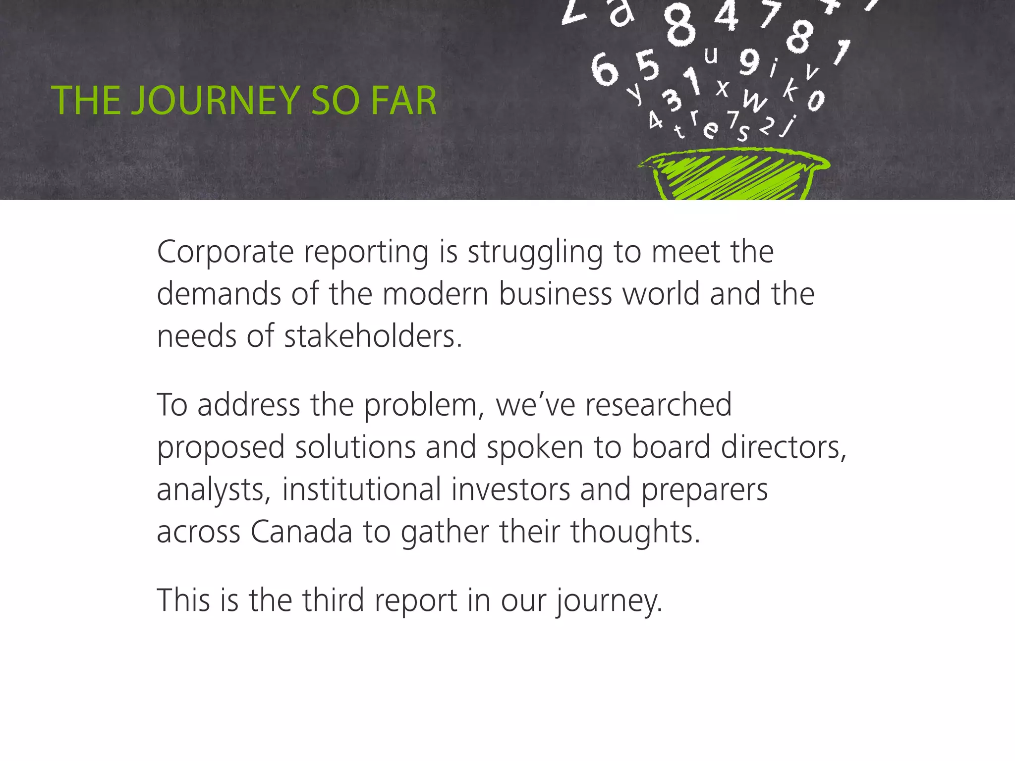 Corporate reporting is struggling to meet the
demands of the modern business world and the
needs of stakeholders.
To address the problem, we’ve researched
proposed solutions and spoken to board directors,
analysts, institutional investors and preparers
across Canada to gather their thoughts.
This is the third report in our journey.
The journey so far
 