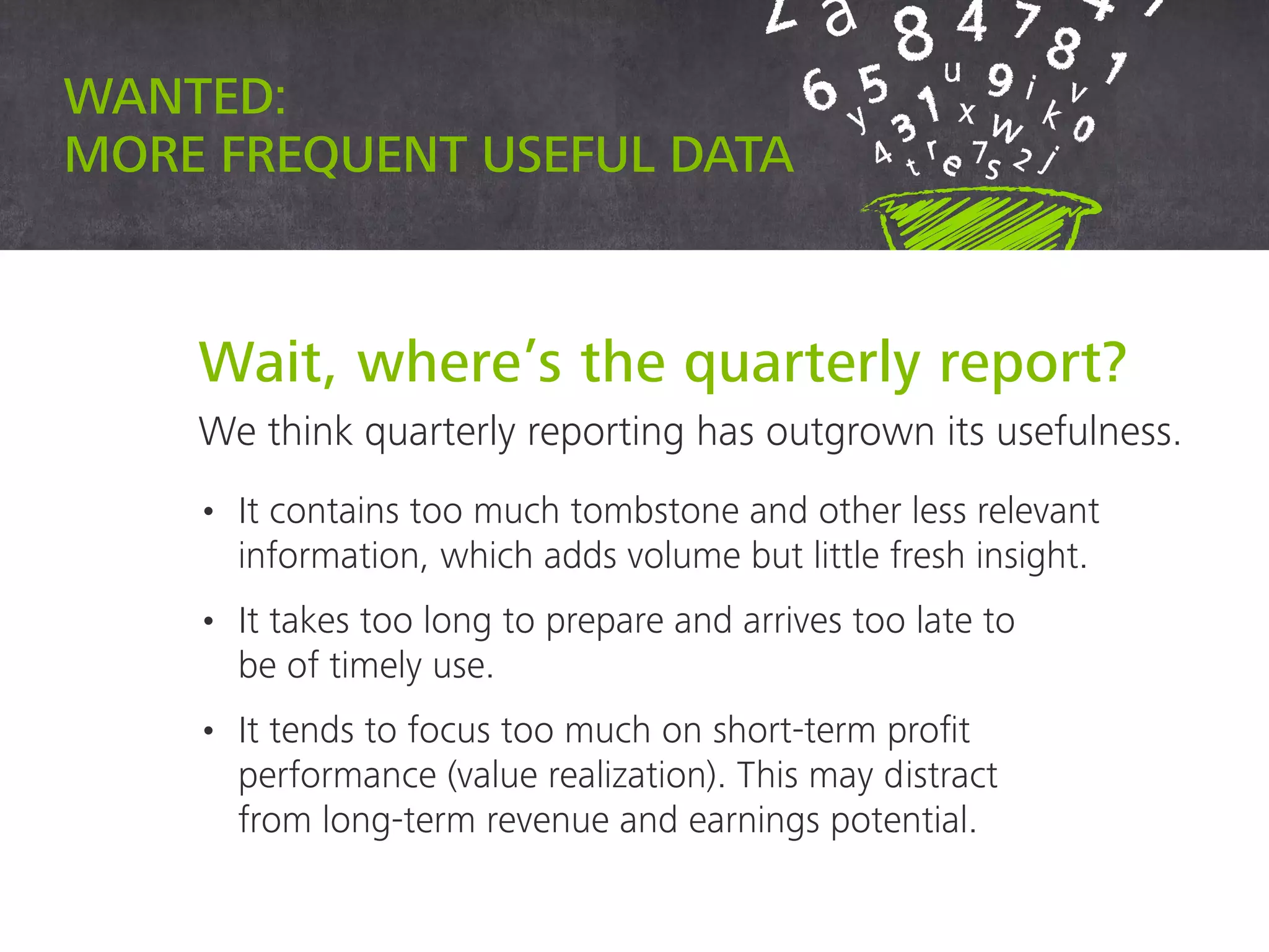 Wait, where’s the quarterly report?
We think quarterly reporting has outgrown its usefulness.
• It contains too much tombstone and other less relevant
information, which adds volume but little fresh insight.
• It takes too long to prepare and arrives too late to
be of timely use.
• It tends to focus too much on short-term profit
performance (value realization). This may distract
from long-term revenue and earnings potential.
Wanted: more frequent useful data
 