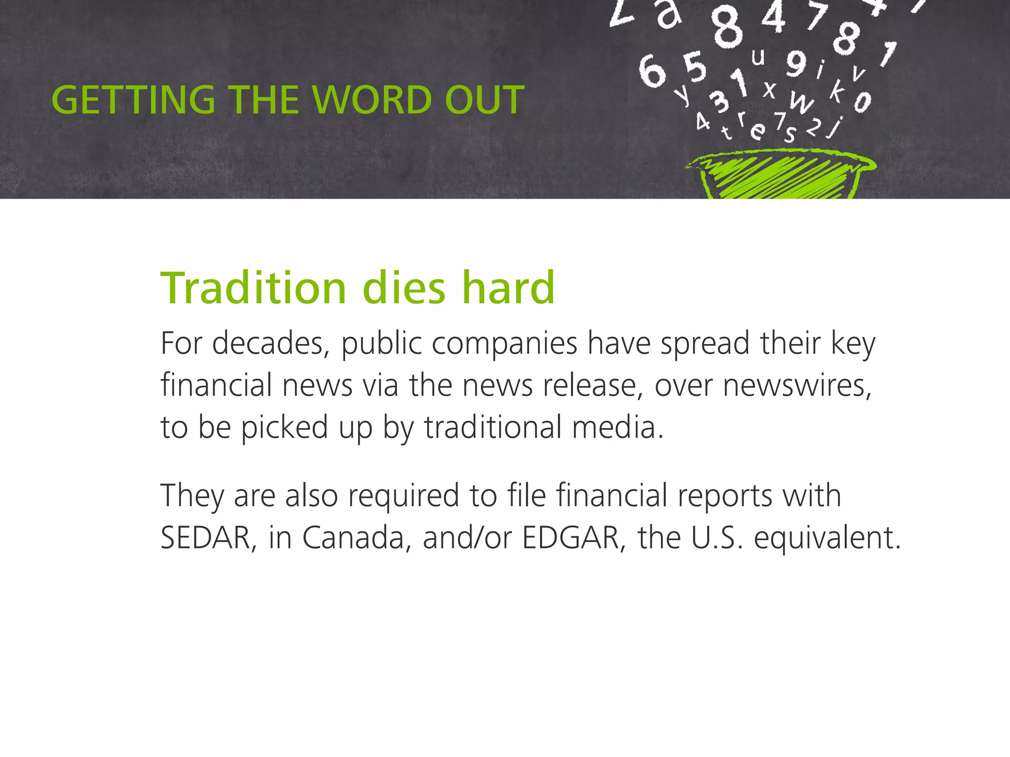 Getting the word out
Tradition dies hard
For decades, public companies have spread their key
financial news via the news release, over newswires, to
be picked up by traditional media.
They are also required to file financial reports with
SEDAR, in Canada, and/or EDGAR, the U.S. equivalent.
 