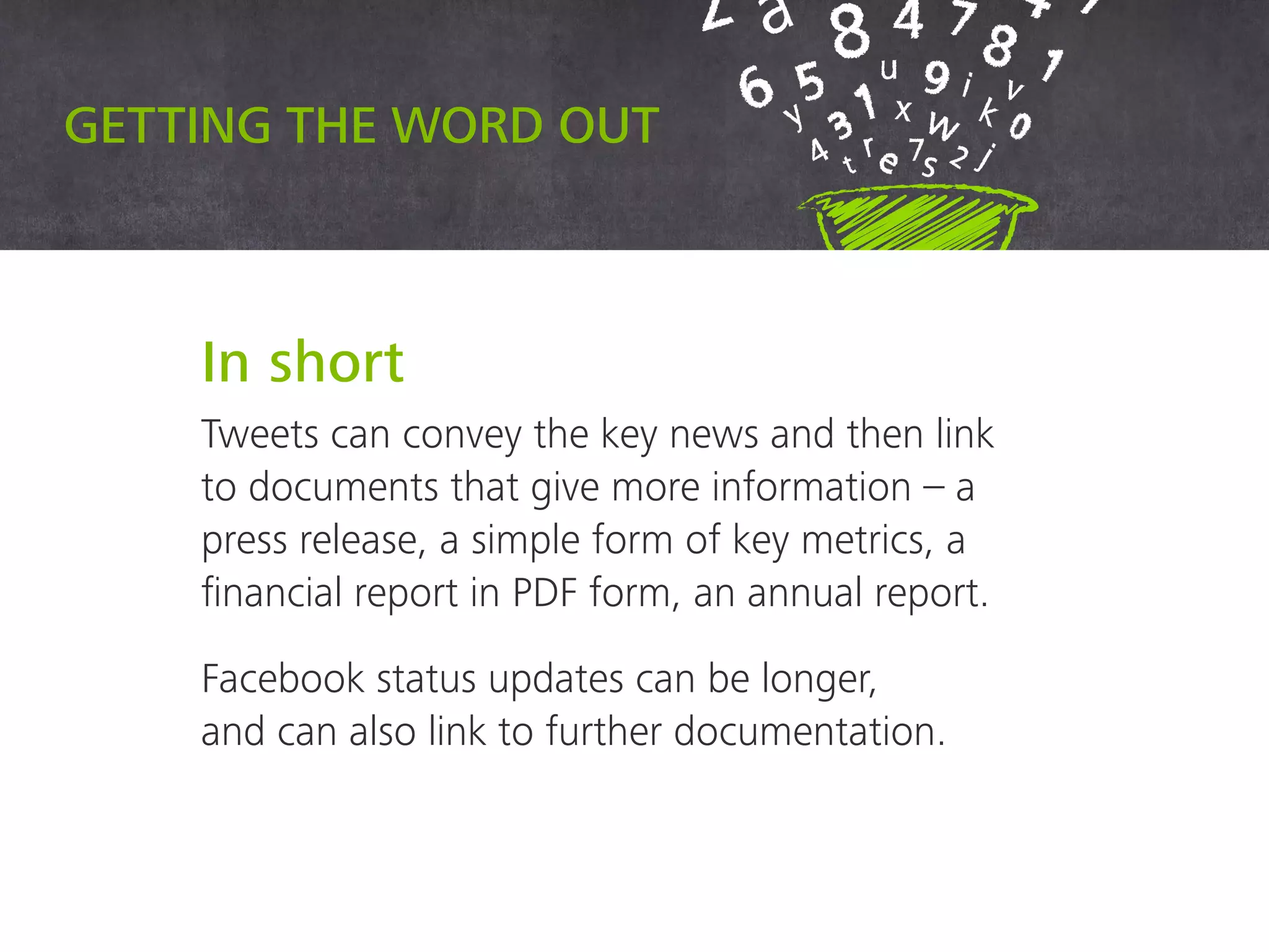 Getting the word out
In short
Tweets can convey the key news and then link
to documents that give more information – a
press release, a simple form of key metrics, a
financial report in PDF form, an annual report.
Facebook status updates can be longer,
and can also link to further documentation.
 