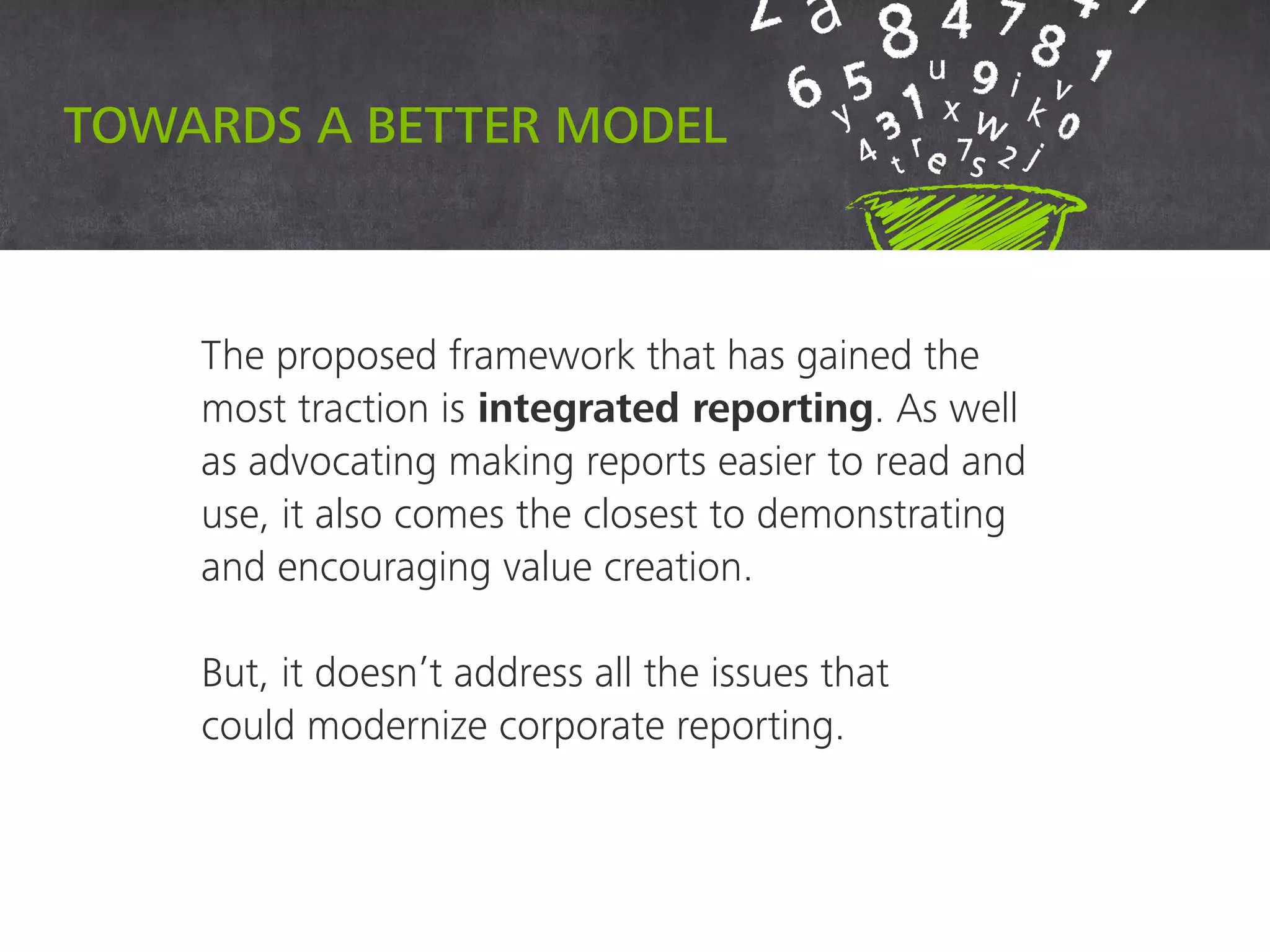 Towards a better model
The proposed framework that has gained the
most traction is integrated reporting. As well
as advocating making reports easier to read and
use, it also comes the closest to demonstrating
and encouraging value creation.
But, it doesn’t address all the issues that
could modernize corporate reporting.
 