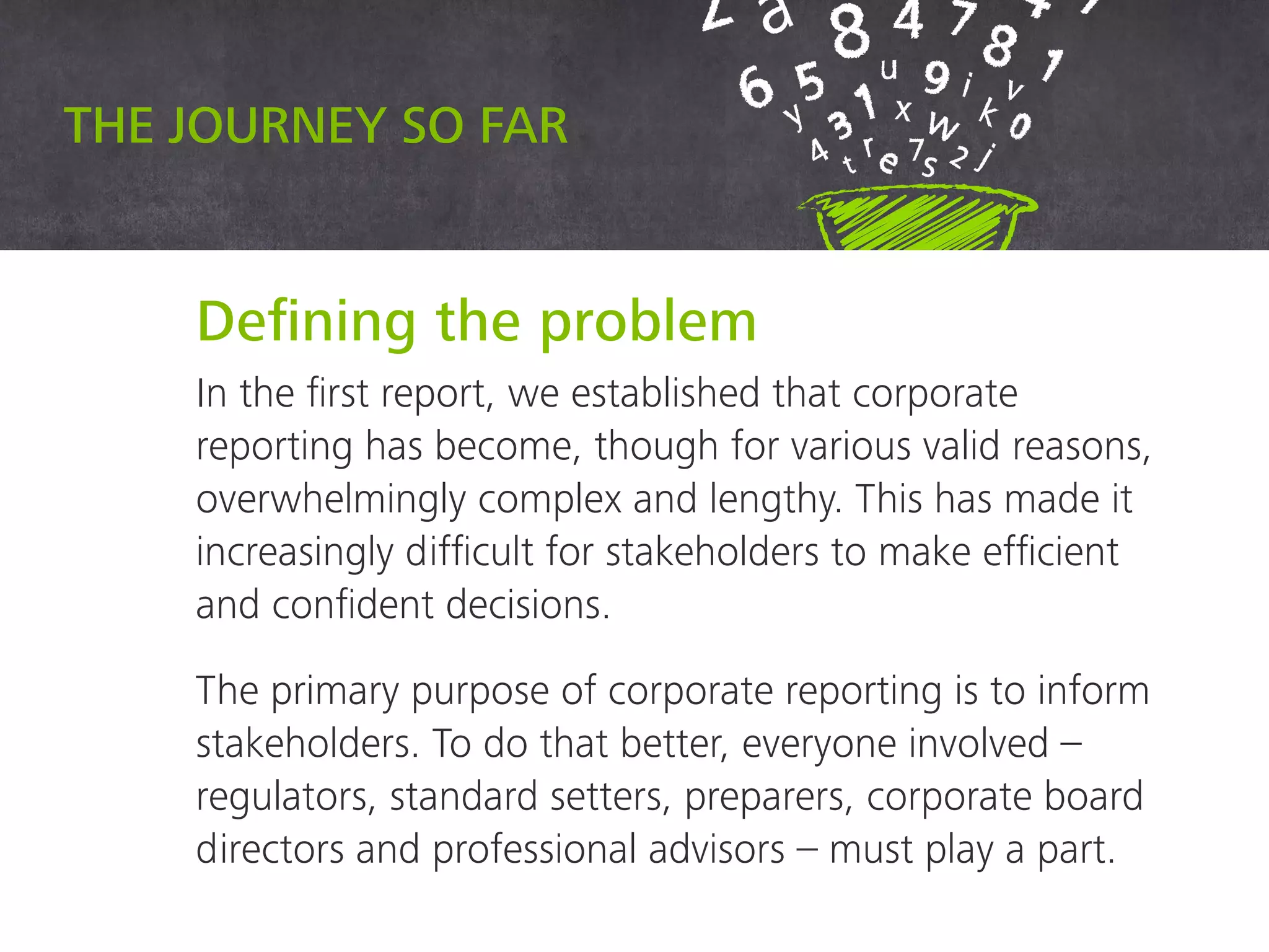 Defining the problem
In the first report, we established that corporate
reporting has become, though for various valid reasons,
overwhelmingly complex and lengthy. This has made it
increasingly difficult for stakeholders to make efficient
and confident decisions.
The primary purpose of corporate reporting is to inform
stakeholders. To do that better, everyone involved –
regulators, standard setters, preparers, corporate board
directors and professional advisors – must play a part.
The journey so far
 