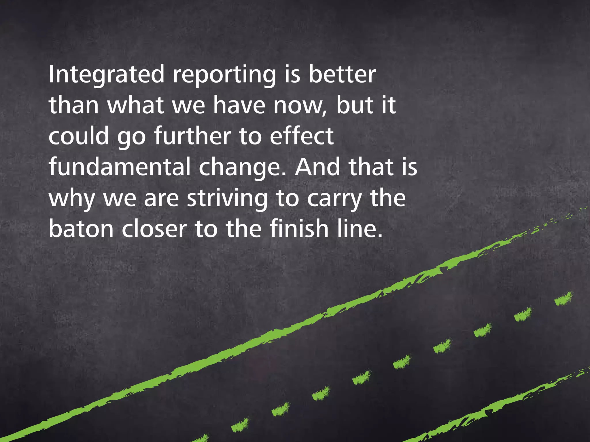 Integrated reporting is
better than what we have
now, but it could go further
to effect fundamental
change. And that is why
we are striving to carry
the baton closer to the
finish line.
 