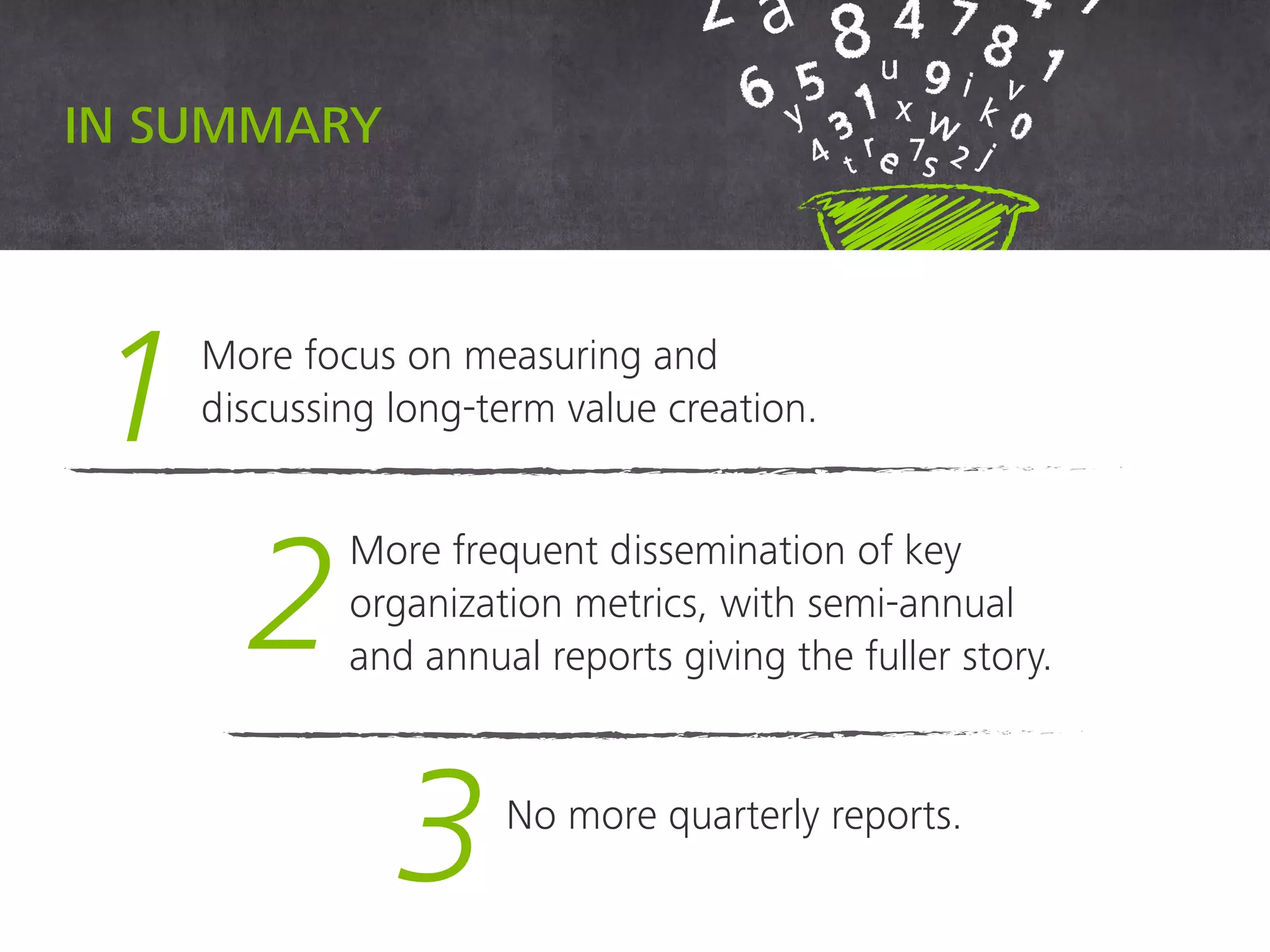 In summary
1More focus on measuring and
discussing long-term value creation.
2
More frequent dissemination of key
organization metrics, with semi-annual
and annual reports giving the fuller story.
3 No more quarterly reports.
 