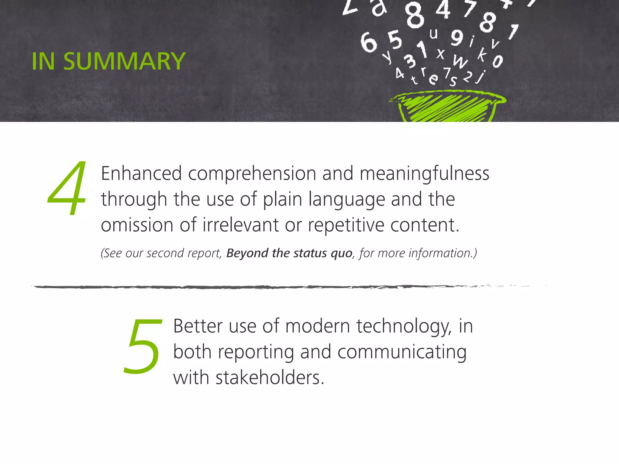 4 Enhanced comprehension and meaningfulness
through the use of plain language and the
omission of irrelevant or repetitive content.
(See our second report, Beyond the status quo, for more information.)
5
Better use of modern technology,
in both reporting and communicating
with stakeholders.
In summary
 