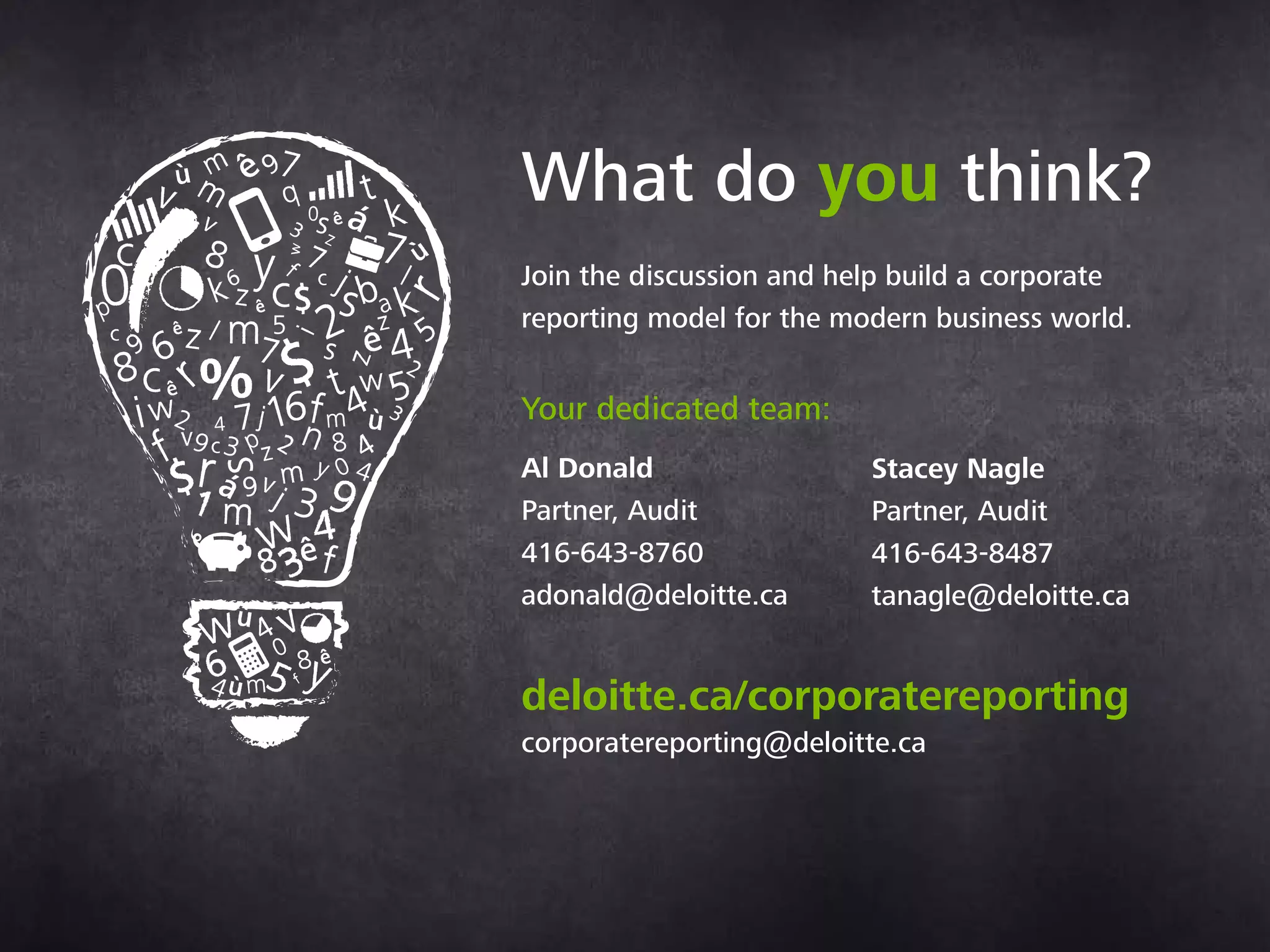 What do you think?
Join the discussion and help build a corporate
reporting model for the modern business world.
Contacts:
Al Donald
Partner, Audit & Assurance
+1 (416) 643 8760
adonald@deloitte.ca
Stacey Nagle
Partner, Audit & Assurance
+1 (416) 643 8487
stanagle@deloitte.ca
deloitte.ca/corporatereporting
corporatereporting@deloitte.ca
 