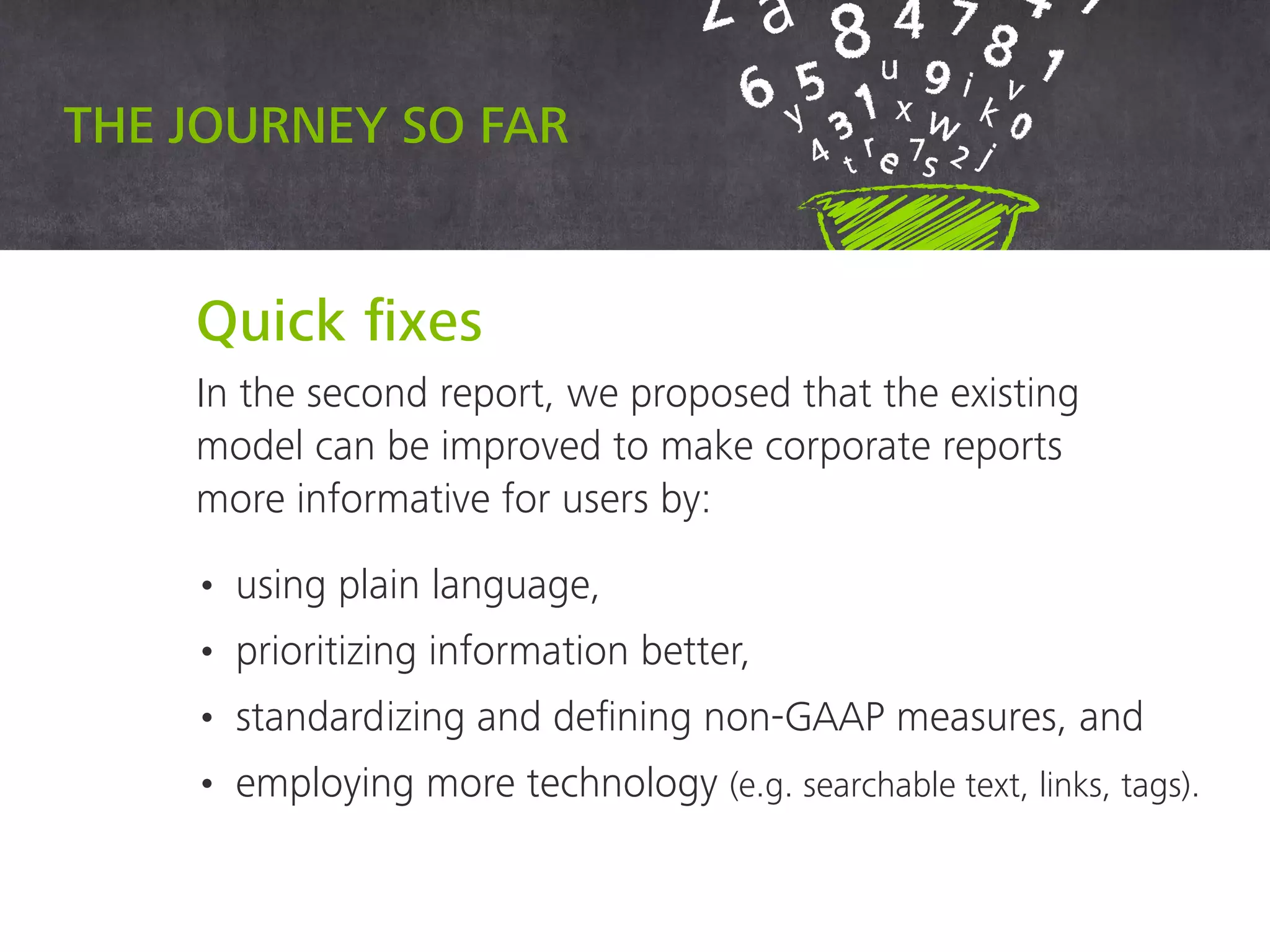 Quick fixes
In the second report, we proposed that the existing
model can be improved to make corporate reports
more informative for users by:
• using plain language,
• prioritizing information better,
• standardizing and defining non-GAAP measures, and
• employing more technology (e.g. searchable text, links, tags).
The journey so far
 
