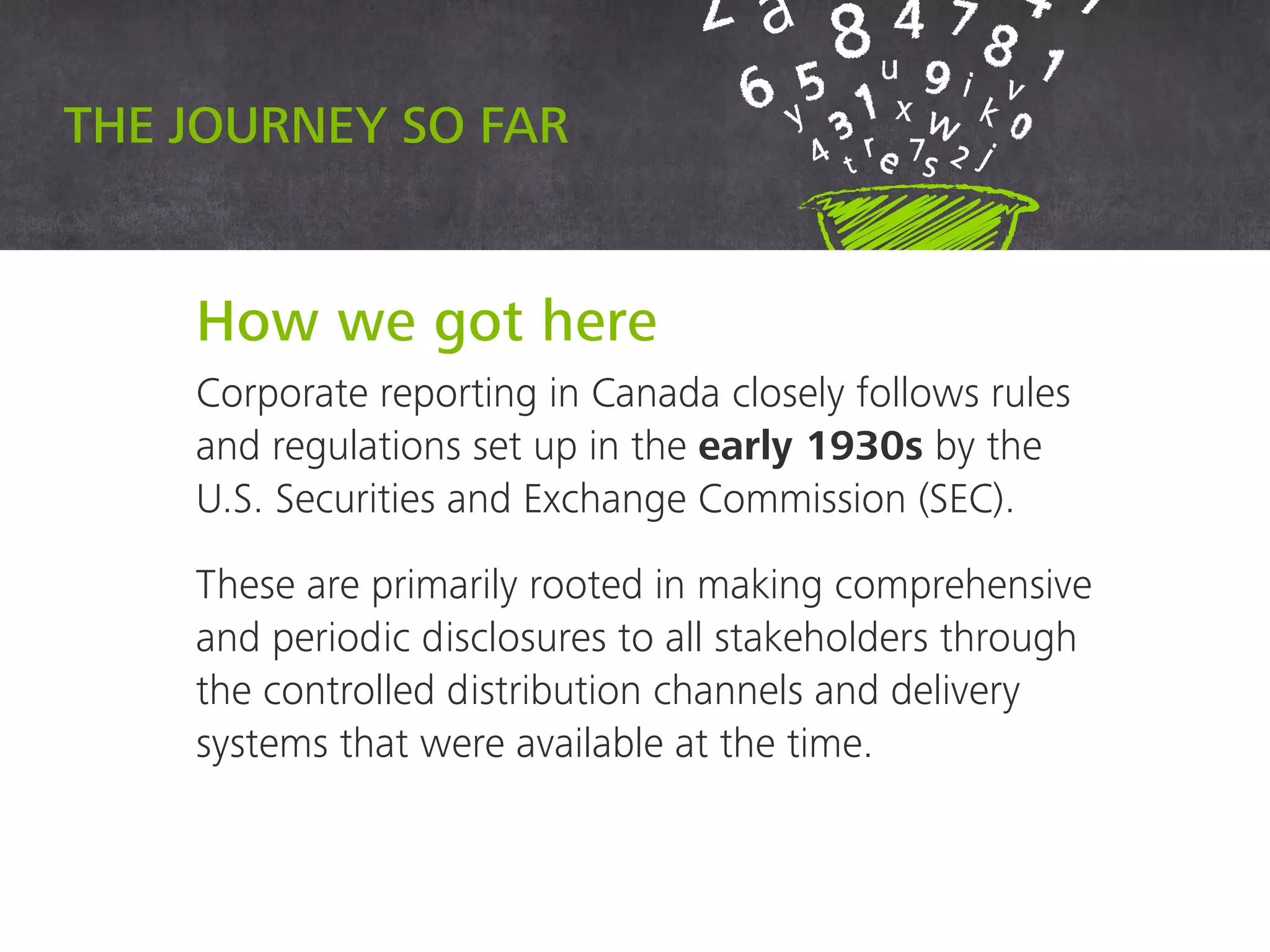 How we got here
Corporate reporting in Canada closely follows rules
and regulations set up in the early 1930s by the U.S.
Securities and Exchange Commission (SEC).
These are primarily rooted in making comprehensive
and periodic disclosures to all stakeholders through
the controlled distribution channels and delivery
systems that were available at the time.
The journey so far
 