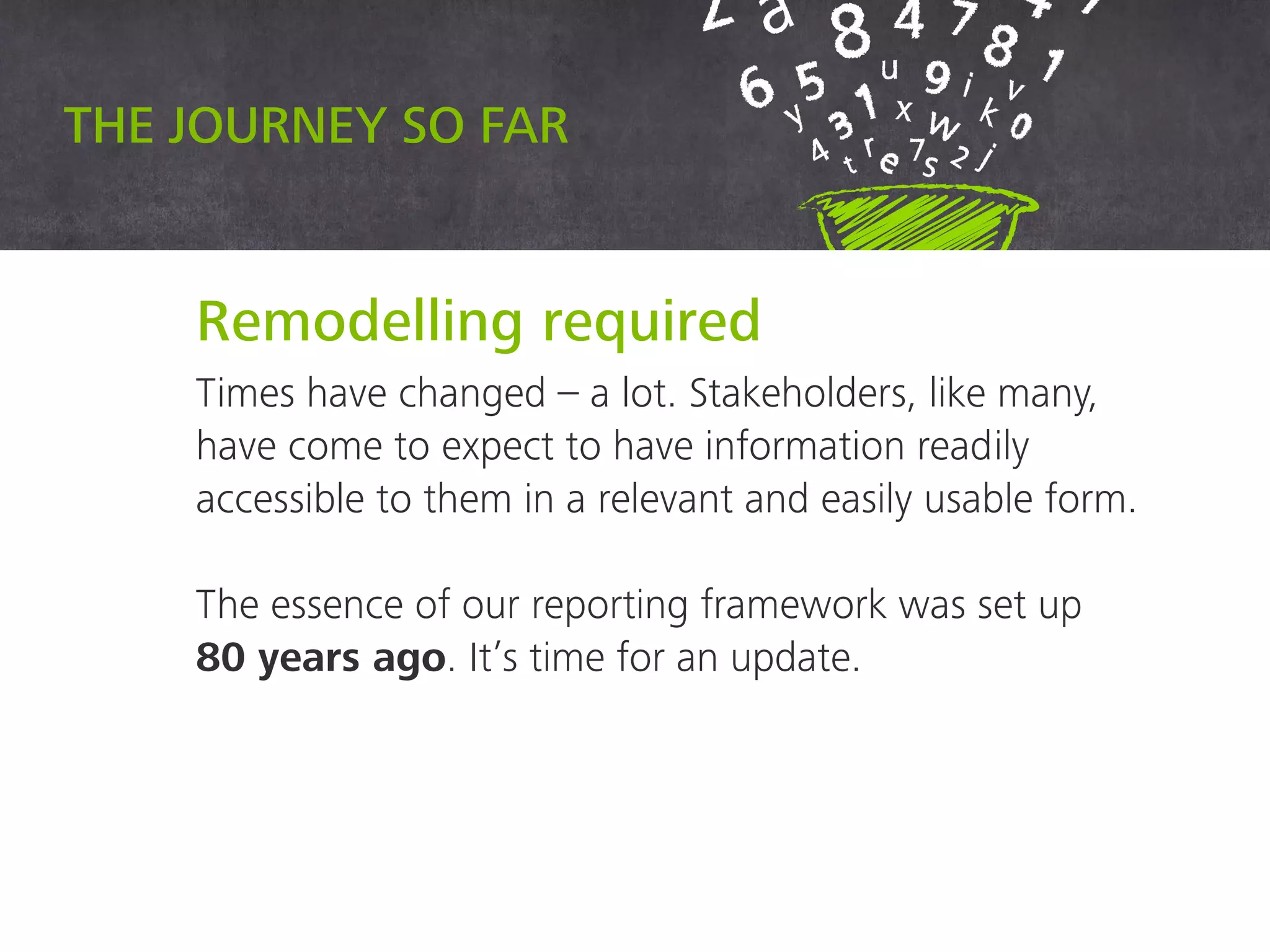 Remodelling required
Times have changed – a lot. Stakeholders, like
many, have come to expect to have information
readily accessible to them in a relevant and easily
usable form.
The essence of our reporting framework was set
up 80 years ago. It’s time for an update.
The journey so far
 