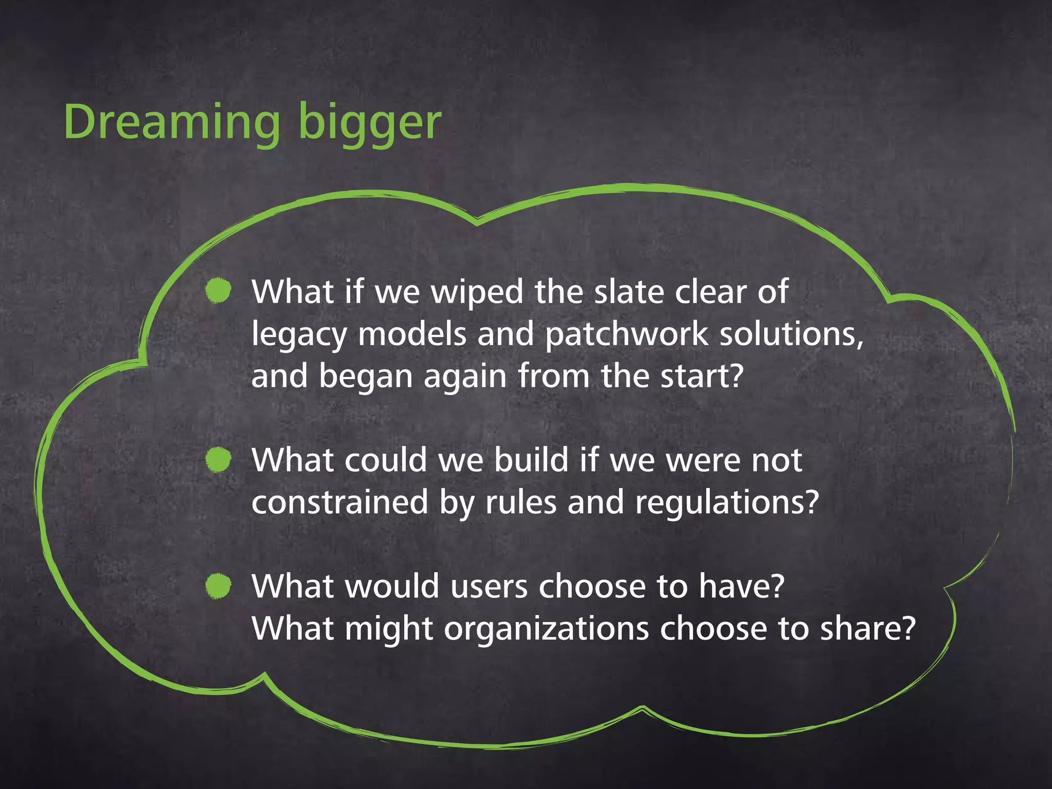 Dreaming bigger
• What if we wiped the slate clear of
legacy models and patchwork solutions,
and began again from the start?
• What could we build if we were not
constrained by rules and regulations?
• What would users choose to have?
What might organizations choose
to share?
 