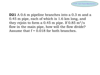 VVR 120 Fluid
VVR 120 Fluid Mechanics
Mechanics
D21 A 0.6 m pipeline branches into a 0.3 m and a
0.45 m pipe, each of which is 1.6 km long, and
they rejoin to form a 0.45 m pipe. If 0.85 m3/s
flow in the main pipe, how will the flow divide?
Assume that f = 0.018 for both branches.
 