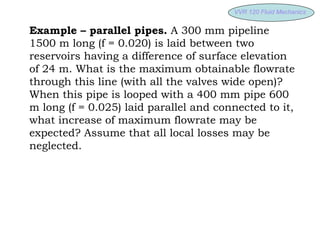VVR 120 Fluid
VVR 120 Fluid Mechanics
Mechanics
Example – parallel pipes. A 300 mm pipeline
1500 m long (f = 0.020) is laid between two
reservoirs having a difference of surface elevation
of 24 m. What is the maximum obtainable flowrate
through this line (with all the valves wide open)?
When this pipe is looped with a 400 mm pipe 600
m long (f = 0.025) laid parallel and connected to it,
what increase of maximum flowrate may be
expected? Assume that all local losses may be
neglected.
 