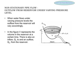 VVR 120 Fluid
VVR 120 Fluid Mechanics
Mechanics
NON-STATIONARY PIPE FLOW -
OUTFLOW FROM RESERVOIR UNDER VARYING PRESSURE
LEVEL
• When water flows under
varying pressure levels the
outflow from the reservoir will
vary accordingly.
• In the figure V represents the
volume in the reservoir at a
certain time. There is also an
inflow, Qi, to and an outflow,
Qo, from the reservoir.
 