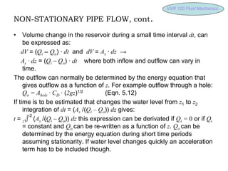 VVR 120 Fluid
VVR 120 Fluid Mechanics
Mechanics
NON-STATIONARY PIPE FLOW, cont.
• Volume change in the reservoir during a small time interval dt, can
be expressed as:
dV = (Qi – Qo) · dt and dV = As · dz →
As · dz = (Qi – Qo) · dt where both inflow and outflow can vary in
time.
The outflow can normally be determined by the energy equation that
gives outflow as a function of z. For example outflow through a hole:
Qo = Ahole · CD · (2gz)1/2 (Eqn. 5.12)
If time is to be estimated that changes the water level from z1 to z2
integration of dt = (As /(Qi – Qo)) dz gives:
t = z1∫
z2
(As /(Qi – Qo)) dz this expression can be derivated if Qi = 0 or if Qi
= constant and Qo can be re-written as a function of z. Qo can be
determined by the energy equation during short time periods
assuming stationarity. If water level changes quickly an acceleration
term has to be included though.
 