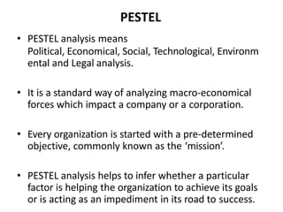 PESTEL
• PESTEL analysis means
Political, Economical, Social, Technological, Environm
ental and Legal analysis.
• It is a standard way of analyzing macro-economical
forces which impact a company or a corporation.
• Every organization is started with a pre-determined
objective, commonly known as the ‘mission’.
• PESTEL analysis helps to infer whether a particular
factor is helping the organization to achieve its goals
or is acting as an impediment in its road to success.
 