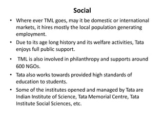 Social
• Where ever TML goes, may it be domestic or international
markets, it hires mostly the local population generating
employment.
• Due to its age long history and its welfare activities, Tata
enjoys full public support.
• TML is also involved in philanthropy and supports around
600 NGOs.
• Tata also works towards provided high standards of
education to students.
• Some of the institutes opened and managed by Tata are
Indian Institute of Science, Tata Memorial Centre, Tata
Institute Social Sciences, etc.
 