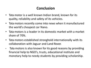 Conclusion
• Tata motor is a well known Indian brand, known for its
quality, reliability and safety of its vehicles.
• Tata motors recently come into news when it manufactured
the world’s cheapest car Nano.
• Tata motors is a leader in its domestic market with a market
share of 70%.
• Tata motors established stronghold internationally with its
collaboration with Jaguar and Land Rover.
• Tata motors is also known for its good reasons by providing
financial help to NGO’s, trusts, educational institute and
monetary help to needy students by providing scholarship.
 