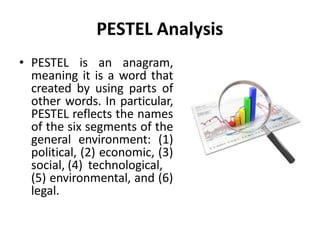 PESTEL Analysis
• PESTEL is an anagram,
meaning it is a word that
created by using parts of
other words. In particular,
PESTEL reflects the names
of the six segments of the
general environment: (1)
political, (2) economic, (3)
social, (4) technological,
(5) environmental, and (6)
legal.
 