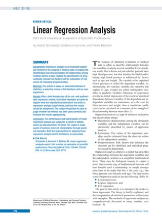 M E D I C I N E
REVIEW ARTICLE
Linear Regression Analysis
Part 14 of a Series on Evaluation of Scientific Publications
by Astrid Schneider, Gerhard Hommel, and Maria Blettner
SUMMARY
Background: Regression analysis is an important statisti-
cal method for the analysis of medical data. It enables the
identification and characterization of relationships among
multiple factors. It also enables the identification of prog-
nostically relevant risk factors and the calculation of risk
scores for individual prognostication.
Methods: This article is based on selected textbooks of
statistics, a selective review of the literature, and our own
experience.
Results: After a brief introduction of the uni- and multivari-
able regression models, illustrative examples are given to
explain what the important considerations are before a
regression analysis is performed, and how the results
should be interpreted. The reader should then be able to
judge whether the method has been used correctly and
interpret the results appropriately.
Conclusion: The performance and interpretation of linear
regression analysis are subject to a variety of pitfalls,
which are discussed here in detail. The reader is made
aware of common errors of interpretation through practi-
cal examples. Both the opportunities for applying linear
regression analysis and its limitations are presented.
►Cite this as:
Schneider A, Hommel G, Blettner M: Linear regression
analysis—part 14 of a series on evaluation of scientific
publications. Dtsch Arztebl Int 2010; 107(44): 776–82.
DOI: 10.3238/arztebl.2010.0776
The purpose of statistical evaluation of medical
data is often to describe relationships between
two variables or among several variables. For example,
one would like to know not just whether patients have
high blood pressure, but also whether the likelihood of
having high blood pressure is influenced by factors
such as age and weight. The variable to be explained
(blood pressure) is called the dependent variable, or,
alternatively, the response variable; the variables that
explain it (age, weight) are called independent vari-
ables or predictor variables. Measures of association
provide an initial impression of the extent of statistical
dependence between variables. If the dependent and in-
dependent variables are continuous, as is the case for
blood pressure and weight, then a correlation coeffi-
cient can be calculated as a measure of the strength of
the relationship between them (Box 1).
Regression analysis is a type of statistical evaluation
that enables three things:
● Description: Relationships among the dependent
variables and the independent variables can be
statistically described by means of regression
analysis.
● Estimation: The values of the dependent vari-
ables can be estimated from the observed values
of the independent variables.
● Prognostication: Risk factors that influence the
outcome can be identified, and individual prog-
noses can be determined.
Regression analysis employs a model that describes
the relationships between the dependent variables and
the independent variables in a simplified mathematical
form. There may be biological reasons to expect a
priori that a certain type of mathematical function will
best describe such a relationship, or simple assump-
tions have to be made that this is the case (e.g., that
blood pressure rises linearly with age). The best-known
types of regression analysis are the following (Table 1):
● Linear regression,
● Logistic regression, and
● Cox regression.
The goal of this article is to introduce the reader to
linear regression. The theory is briefly explained, and
the interpretation of statistical parameters is illustrated
with examples. The methods of regression analysis are
comprehensively discussed in many standard text-
books (1–3).
Departrment of Medical Biometrics, Epidemiology, and Computer Sciences,
Johannes Gutenberg University, Mainz, Germany: Dipl. Math. Schneider, Prof.
Dr. rer. nat. Hommel, Prof. Dr. rer. nat. Blettner
776 Deutsches Ärzteblatt International |Dtsch Arztebl Int 2010; 107(44): 776–82
 