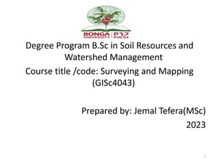 Degree Program B.Sc in Soil Resources and
Watershed Management
Course title /code: Surveying and Mapping
(GISc4043)
Prepared by: Jemal Tefera(MSc)
2023
1
 