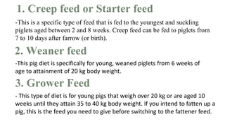 1. Creep feed or Starter feed
-This is a specific type of feed that is fed to the youngest and suckling
piglets aged between 2 and 8 weeks. Creep feed can be fed to piglets from
7 to 10 days after farrow (or birth).
2. Weaner feed
-This pig diet is specifically for young, weaned piglets from 6 weeks of
age to attainment of 20 kg body weight.
3. Grower Feed
- This type of diet is for young pigs that weigh over 20 kg or are aged 10
weeks until they attain 35 to 40 kg body weight. If you intend to fatten up a
pig, this is the feed you need to give before switching to the fattener feed.
 