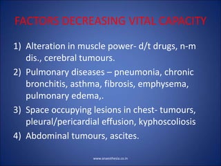 FACTORS DECREASING VITAL CAPACITY
1) Alteration in muscle power- d/t drugs, n-m
dis., cerebral tumours.
2) Pulmonary diseases – pneumonia, chronic
bronchitis, asthma, fibrosis, emphysema,
pulmonary edema,.
3) Space occupying lesions in chest- tumours,
pleural/pericardial effusion, kyphoscoliosis
4) Abdominal tumours, ascites.
www.anaesthesia.co.in
 