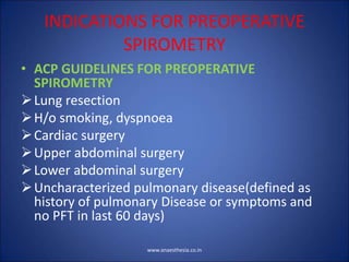 INDICATIONS FOR PREOPERATIVE
SPIROMETRY
• ACP GUIDELINES FOR PREOPERATIVE
SPIROMETRY
Lung resection
H/o smoking, dyspnoea
Cardiac surgery
Upper abdominal surgery
Lower abdominal surgery
Uncharacterized pulmonary disease(defined as
history of pulmonary Disease or symptoms and
no PFT in last 60 days)
www.anaesthesia.co.in
 