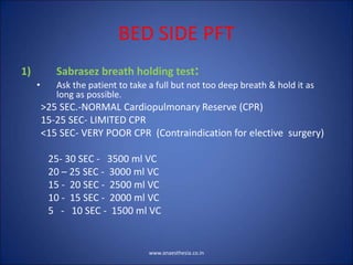 BED SIDE PFT
1) Sabrasez breath holding test:
• Ask the patient to take a full but not too deep breath & hold it as
long as possible.
>25 SEC.-NORMAL Cardiopulmonary Reserve (CPR)
15-25 SEC- LIMITED CPR
<15 SEC- VERY POOR CPR (Contraindication for elective surgery)
25- 30 SEC - 3500 ml VC
20 – 25 SEC - 3000 ml VC
15 - 20 SEC - 2500 ml VC
10 - 15 SEC - 2000 ml VC
5 - 10 SEC - 1500 ml VC
www.anaesthesia.co.in
 