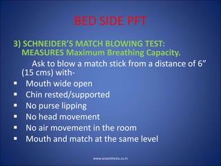 BED SIDE PFT
3) SCHNEIDER’S MATCH BLOWING TEST:
MEASURES Maximum Breathing Capacity.
Ask to blow a match stick from a distance of 6”
(15 cms) with-
 Mouth wide open
 Chin rested/supported
 No purse lipping
 No head movement
 No air movement in the room
 Mouth and match at the same level
www.anaesthesia.co.in
 