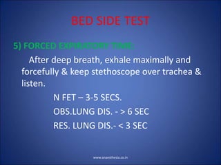 BED SIDE TEST
5) FORCED EXPIRATORY TIME:
After deep breath, exhale maximally and
forcefully & keep stethoscope over trachea &
listen.
N FET – 3-5 SECS.
OBS.LUNG DIS. - > 6 SEC
RES. LUNG DIS.- < 3 SEC
www.anaesthesia.co.in
 