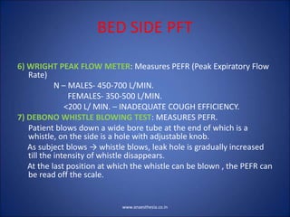 BED SIDE PFT
6) WRIGHT PEAK FLOW METER: Measures PEFR (Peak Expiratory Flow
Rate)
N – MALES- 450-700 L/MIN.
FEMALES- 350-500 L/MIN.
<200 L/ MIN. – INADEQUATE COUGH EFFICIENCY.
7) DEBONO WHISTLE BLOWING TEST: MEASURES PEFR.
Patient blows down a wide bore tube at the end of which is a
whistle, on the side is a hole with adjustable knob.
As subject blows → whistle blows, leak hole is gradually increased
till the intensity of whistle disappears.
At the last position at which the whistle can be blown , the PEFR can
be read off the scale.
www.anaesthesia.co.in
 