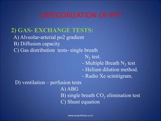 CATEGORIZATION OF PFT
2) GAS- EXCHANGE TESTS:
A) Alveolar-arterial po2 gradient
B) Diffusion capacity
C) Gas distribution tests- single breath
N2 test.
- Multiple Breath N2 test
- Helium dilution method.
- Radio Xe scinitigram.
D) ventilation – perfusion tests
A) ABG
B) single breath CO2 elimination test
C) Shunt equation
www.anaesthesia.co.in
 