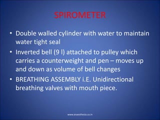 SPIROMETER
• Double walled cylinder with water to maintain
water tight seal
• Inverted bell (9 l) attached to pulley which
carries a counterweight and pen – moves up
and down as volume of bell changes
• BREATHING ASSEMBLY i.E. Unidirectional
breathing valves with mouth piece.
www.anaesthesia.co.in
 