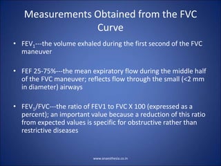 Measurements Obtained from the FVC
Curve
• FEV1---the volume exhaled during the first second of the FVC
maneuver
• FEF 25-75%---the mean expiratory flow during the middle half
of the FVC maneuver; reflects flow through the small (<2 mm
in diameter) airways
• FEV1/FVC---the ratio of FEV1 to FVC X 100 (expressed as a
percent); an important value because a reduction of this ratio
from expected values is specific for obstructive rather than
restrictive diseases
www.anaesthesia.co.in
 
