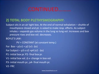 CONTINUED………
2) TOTAL BODY PLETHYSMOGRAPHY:
Subject sits in an air tight box. At the end of normal exhalation – shuttle of
mouthpiece closed and pt. is asked to make resp. efforts. As subject
inhales – expands gas volume in the lung so lung vol. increases and box
pressure rises and box vol. decreases.
BOYLE’S LAW:
PV = CONSTANT (at constant temp.)
For Box – p1v1 = p2 (v1- ∆v)
For Subject – p3 x v2 =p4 (v2 - ∆v)
P1- initial box pr. P2- final box pr.
V1- initial box vol. ∆ v- change in box vol.
P3- initial mouth pr., p4- final mouth pr.
V2- FRC
www.anaesthesia.co.in
 