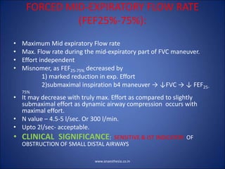 FORCED MID-EXPIRATORY FLOW RATE
(FEF25%-75%):
• Maximum Mid expiratory Flow rate
• Max. Flow rate during the mid-expiratory part of FVC maneuver.
• Effort independent
• Misnomer, as FEF25-75% decreased by
1) marked reduction in exp. Effort
2)submaximal inspiration b4 maneuver → ↓FVC → ↓ FEF25-
75%
• It may decrease with truly max. Effort as compared to slightly
submaximal effort as dynamic airway compression occurs with
maximal effort.
• N value – 4.5-5 l/sec. Or 300 l/min.
• Upto 2l/sec- acceptable.
• CLINICAL SIGNIFICANCE: SENSITIVE & IST INDICATOR OF
OBSTRUCTION OF SMALL DISTAL AIRWAYS
www.anaesthesia.co.in
 