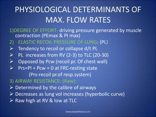 PHYSIOLOGICAL DETERMINANTS OF
MAX. FLOW RATES
1)DEGREE OF EFFORT- driving pressure generated by muscle
contraction (PEmax & PI max)
2) ELASTIC RECOIL PRESSURE OF LUNG: (PL)
 Tendency to recoil or collapse d/t PL
 PL increases from RV (2-3) to TLC (20-30)
 Opposed by Pcw (recoil pr. Of chest wall)
 Prs=Pl + Pcw = 0 at FRC-resting state
(Prs-recoil pr.of resp.system)
3) AIRWAY RESISTANCE: (Raw):
 Determined by the calibre of airways
 Decreases as lung vol increases (hyperbolic curve)
 Raw high at RV & low at TLC
www.anaesthesia.co.in
 