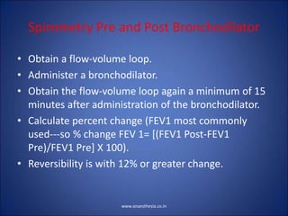 Spirometry Pre and Post Bronchodilator
• Obtain a flow-volume loop.
• Administer a bronchodilator.
• Obtain the flow-volume loop again a minimum of 15
minutes after administration of the bronchodilator.
• Calculate percent change (FEV1 most commonly
used---so % change FEV 1= [(FEV1 Post-FEV1
Pre)/FEV1 Pre] X 100).
• Reversibility is with 12% or greater change.
www.anaesthesia.co.in
 