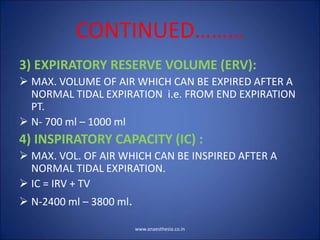 CONTINUED………
3) EXPIRATORY RESERVE VOLUME (ERV):
 MAX. VOLUME OF AIR WHICH CAN BE EXPIRED AFTER A
NORMAL TIDAL EXPIRATION i.e. FROM END EXPIRATION
PT.
 N- 700 ml – 1000 ml
4) INSPIRATORY CAPACITY (IC) :
 MAX. VOL. OF AIR WHICH CAN BE INSPIRED AFTER A
NORMAL TIDAL EXPIRATION.
 IC = IRV + TV
 N-2400 ml – 3800 ml.
www.anaesthesia.co.in
 