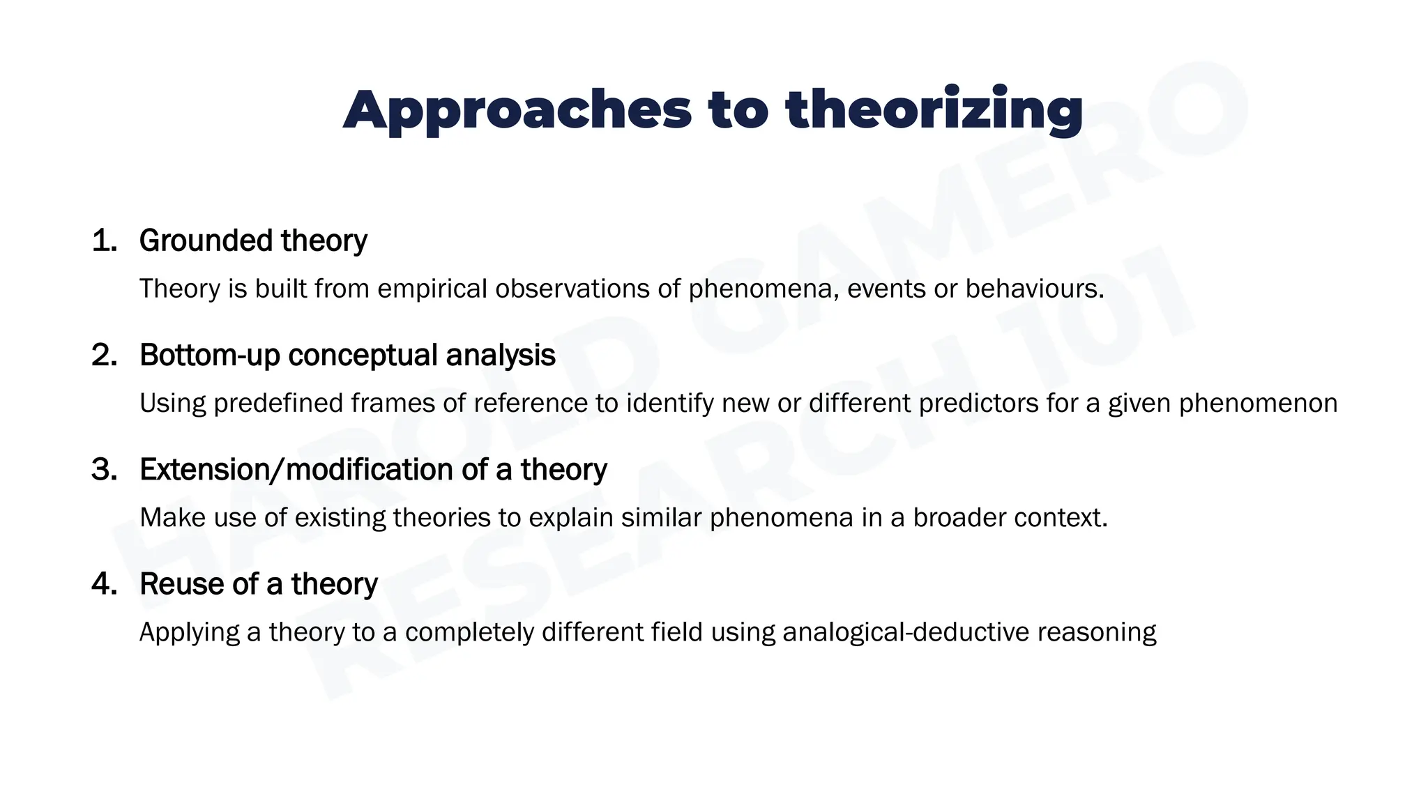 Approaches to theorizing
1. Grounded theory
Theory is built from empirical observations of phenomena, events or behaviours.
2. Bottom-up conceptual analysis
Using predefined frames of reference to identify new or different predictors for a given phenomenon
3. Extension/modification of a theory
Make use of existing theories to explain similar phenomena in a broader context.
4. Reuse of a theory
Applying a theory to a completely different field using analogical-deductive reasoning
 