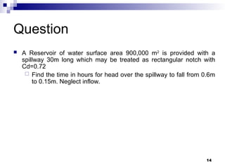 Question
 A Reservoir of water surface area 900,000 m2
is provided with a
spillway 30m long which may be treated as rectangular notch with
Cd=0.72
 Find the time in hours for head over the spillway to fall from 0.6m
to 0.15m. Neglect inflow.
14
 