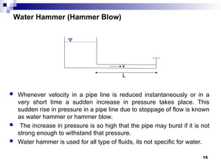 Water Hammer (Hammer Blow)
 Whenever velocity in a pipe line is reduced instantaneously or in a
very short time a sudden increase in pressure takes place. This
sudden rise in pressure in a pipe line due to stoppage of flow is known
as water hammer or hammer blow.
 The increase in pressure is so high that the pipe may burst if it is not
strong enough to withstand that pressure.
 Water hammer is used for all type of fluids, its not specific for water.
V
L
15
 