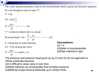 The water hammer pressure is due to the inertial head which is given by Newton's equation
let v be brought to zero in time "t".
(1)
" " is time in which valve is closed
Pressur
i
i
F ma
v
Pa aL
t
Lv
P
gt
t




       
e head = hi = (2)
head due to water hammer
if t = 0 in closing the valve
and
i
i
i i
P Lv
gt
h
Lv
P h
gt


        

  
Assumptions:
(i)t = 0
(ii)Water is incompressible
(iii)Pipe material is rigid
The pressure and pressure head given by eq (1) and (2) do not approach to
infinity practically because:
(i)It is difficult to close valve in zero time
(ii)Water behaves as compressible fluid at higher pressure
(iii)Material of pipe behave elastically up to certain limits 16
 