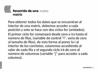 Recorrido de una
matriz
Para obtener todos los datos que se encuentran al
interior de una matriz, debemos acceder a cada
posición y esto se hace con dos ciclos for (anidados).
El primer ciclo for comenzará desde cero e ira hasta el
número de filas, (variable de control "i", varia de cero
al tamaño de filas), de esta forma al poner la i al
interior de los corchetes, estaremos accediendo al
valor de cada fila y el segundo ciclo irá de cero al
número de columnas (variable "j" para acceder a cada
columna).
 