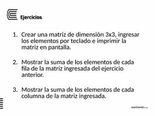 Ejercicios
1. Crear una matriz de dimensión 3x3, ingresar
los elementos por teclado e imprimir la
matriz en pantalla.
2. Mostrar la suma de los elementos de cada
fila de la matriz ingresada del ejercicio
anterior.
3. Mostrar la suma de los elementos de cada
columna de la matriz ingresada.
 