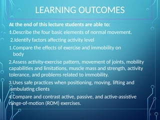 LEARNING OUTCOMES
At the end of this lecture students are able to:
1.Describe the four basic elements of normal movement.
2.Identify factors affecting activity level
1.Compare the effects of exercise and immobility on
body
2.Assess activity-exercise pattern, movement of joints, mobility
capabilities and limitations, muscle mass and strength, activity
tolerance, and problems related to immobility.
3.Uses safe practices when positioning, moving, lifting and
ambulating clients
4.Compare and contrast active, passive, and active-assistive
range-of-motion (ROM) exercises.
2
 