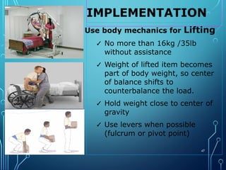 IMPLEMENTATION
47
Use body mechanics for Lifting
✓ No more than 16kg /35lb
without assistance
✓ Weight of lifted item becomes
part of body weight, so center
of balance shifts to
counterbalance the load.
✓ Hold weight close to center of
gravity
✓ Use levers when possible
(fulcrum or pivot point)
 