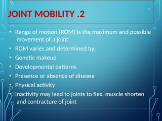 2
.
JOINT MOBILITY
• Range of motion (ROM) is the maximum and possible
movement of a joint
• ROM varies and determined by:
• Genetic makeup
• Developmental patterns
• Presence or absence of disease
• Physical activity
• Inactivity may lead to joints to flex, muscle shorten
and contracture of joint
5
 