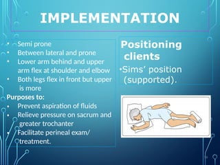 IMPLEMENTATION
Positioning
clients
•Sims’ position
(supported).
• Semi prone
• Between lateral and prone
• Lower arm behind and upper
arm flex at shoulder and elbow
• Both legs flex in front but upper
is more
Purposes to:
•
•
•
Prevent aspiration of fluids
Relieve pressure on sacrum and
greater trochanter
Facilitate perineal exam/
treatment.
56
 