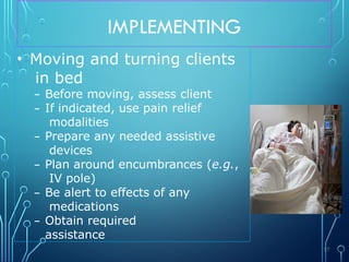 IMPLEMENTING
• Moving and turning clients
in bed
– Before moving, assess client
– If indicated, use pain relief
modalities
– Prepare any needed assistive
devices
– Plan around encumbrances (e.g.,
IV pole)
– Be alert to effects of any
medications
– Obtain required
assistance
57
 